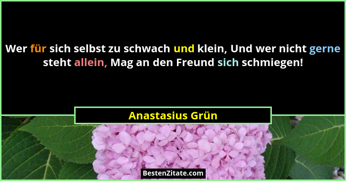 Wer für sich selbst zu schwach und klein, Und wer nicht gerne steht allein, Mag an den Freund sich schmiegen!... - Anastasius Grün