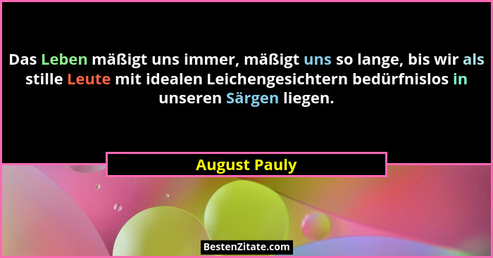 Das Leben mäßigt uns immer, mäßigt uns so lange, bis wir als stille Leute mit idealen Leichengesichtern bedürfnislos in unseren Särgen... - August Pauly