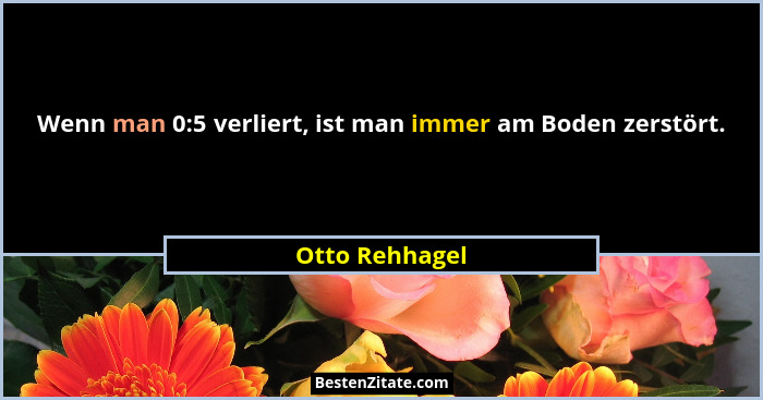 Wenn man 0:5 verliert, ist man immer am Boden zerstört.... - Otto Rehhagel