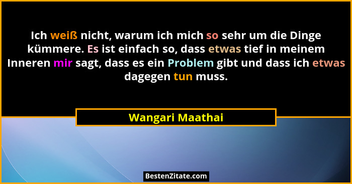 Ich weiß nicht, warum ich mich so sehr um die Dinge kümmere. Es ist einfach so, dass etwas tief in meinem Inneren mir sagt, dass es... - Wangari Maathai