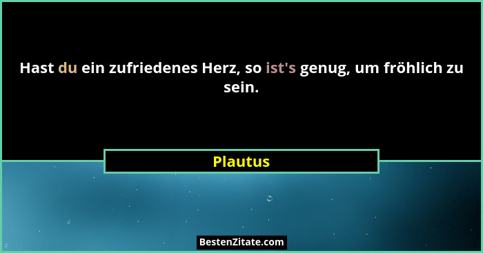 Hast du ein zufriedenes Herz, so ist's genug, um fröhlich zu sein.... - Plautus