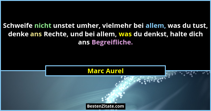 Schweife nicht unstet umher, vielmehr bei allem, was du tust, denke ans Rechte, und bei allem, was du denkst, halte dich ans Begreifliche... - Marc Aurel