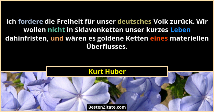 Ich fordere die Freiheit für unser deutsches Volk zurück. Wir wollen nicht in Sklavenketten unser kurzes Leben dahinfristen, und wären es... - Kurt Huber