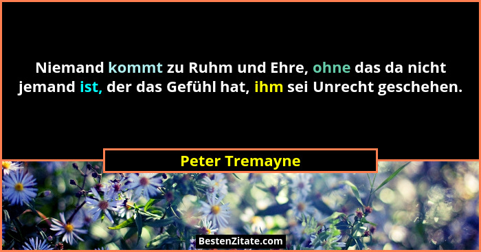 Niemand kommt zu Ruhm und Ehre, ohne das da nicht jemand ist, der das Gefühl hat, ihm sei Unrecht geschehen.... - Peter Tremayne