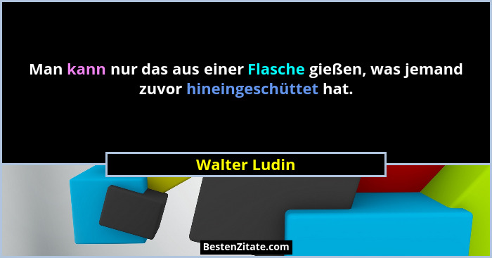 Man kann nur das aus einer Flasche gießen, was jemand zuvor hineingeschüttet hat.... - Walter Ludin