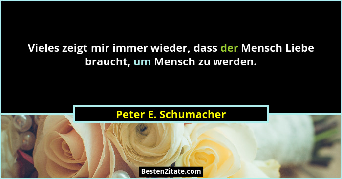 Vieles zeigt mir immer wieder, dass der Mensch Liebe braucht, um Mensch zu werden.... - Peter E. Schumacher