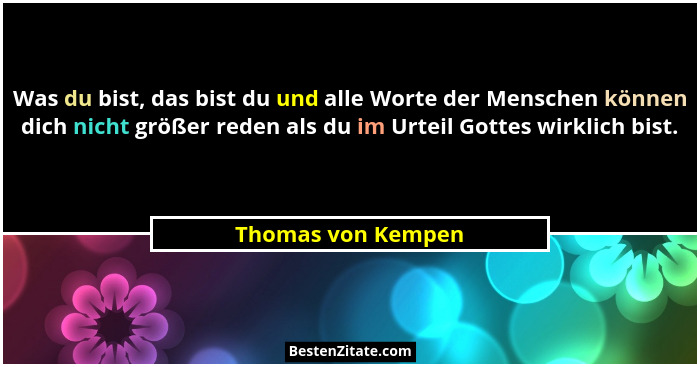 Was du bist, das bist du und alle Worte der Menschen können dich nicht größer reden als du im Urteil Gottes wirklich bist.... - Thomas von Kempen