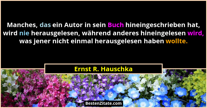 Manches, das ein Autor in sein Buch hineingeschrieben hat, wird nie herausgelesen, während anderes hineingelesen wird, was jener n... - Ernst R. Hauschka