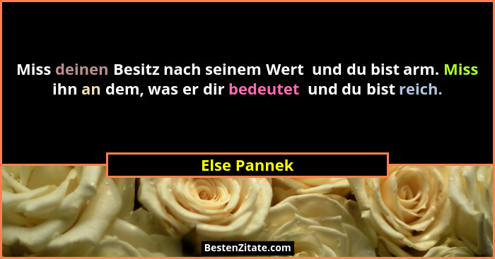 Miss deinen Besitz nach seinem Wert  und du bist arm. Miss ihn an dem, was er dir bedeutet  und du bist reich.... - Else Pannek