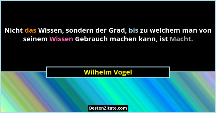 Nicht das Wissen, sondern der Grad, bis zu welchem man von seinem Wissen Gebrauch machen kann, ist Macht.... - Wilhelm Vogel