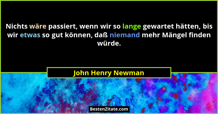 Nichts wäre passiert, wenn wir so lange gewartet hätten, bis wir etwas so gut können, daß niemand mehr Mängel finden würde.... - John Henry Newman