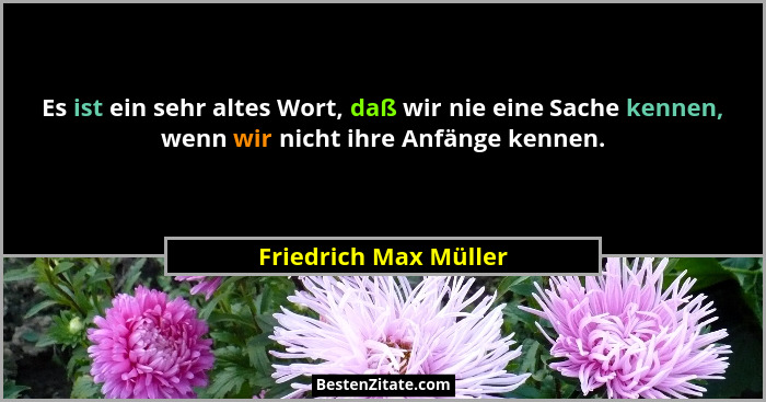 Es ist ein sehr altes Wort, daß wir nie eine Sache kennen, wenn wir nicht ihre Anfänge kennen.... - Friedrich Max Müller