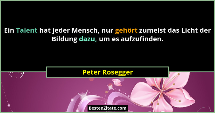 Ein Talent hat jeder Mensch, nur gehört zumeist das Licht der Bildung dazu, um es aufzufinden.... - Peter Rosegger