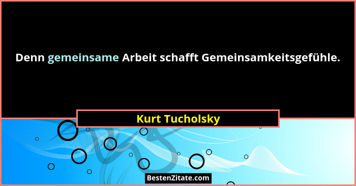 Denn gemeinsame Arbeit schafft Gemeinsamkeitsgefühle.... - Kurt Tucholsky