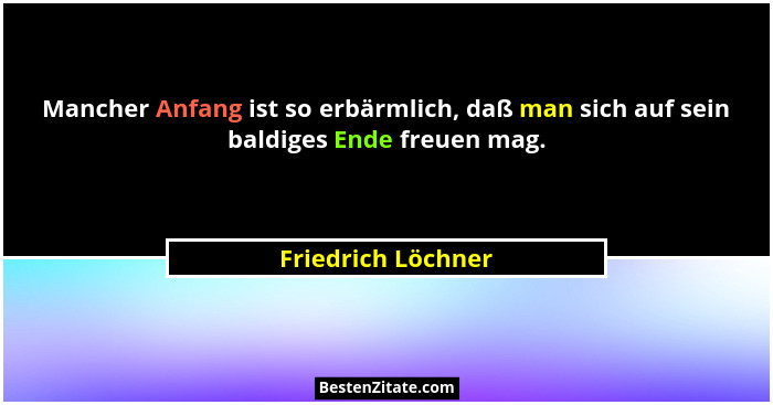 Mancher Anfang ist so erbärmlich, daß man sich auf sein baldiges Ende freuen mag.... - Friedrich Löchner