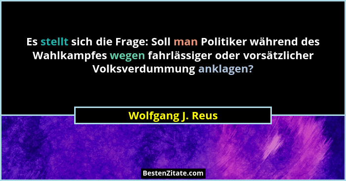 Es stellt sich die Frage: Soll man Politiker während des Wahlkampfes wegen fahrlässiger oder vorsätzlicher Volksverdummung anklagen... - Wolfgang J. Reus