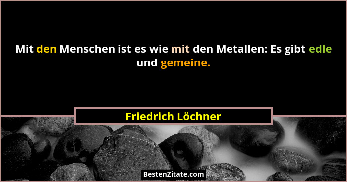 Mit den Menschen ist es wie mit den Metallen: Es gibt edle und gemeine.... - Friedrich Löchner