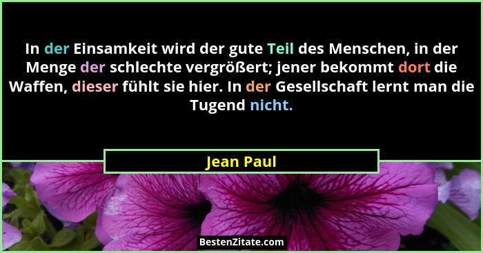 In der Einsamkeit wird der gute Teil des Menschen, in der Menge der schlechte vergrößert; jener bekommt dort die Waffen, dieser fühlt sie... - Jean Paul