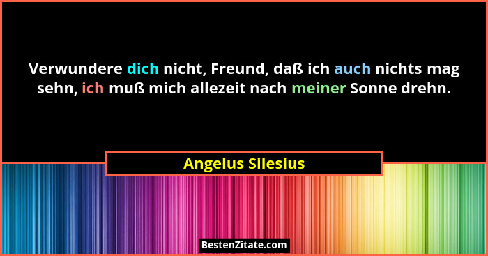 Verwundere dich nicht, Freund, daß ich auch nichts mag sehn, ich muß mich allezeit nach meiner Sonne drehn.... - Angelus Silesius