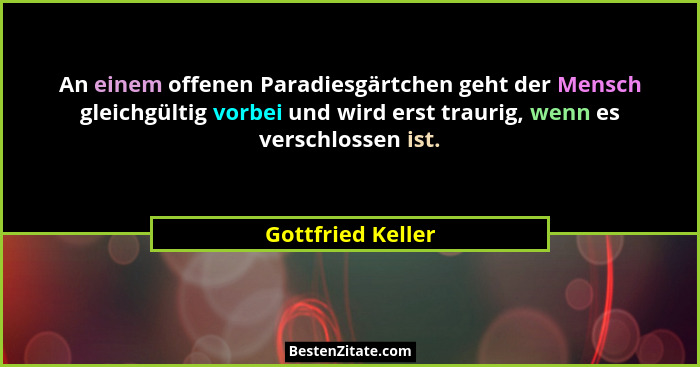 An einem offenen Paradiesgärtchen geht der Mensch gleichgültig vorbei und wird erst traurig, wenn es verschlossen ist.... - Gottfried Keller