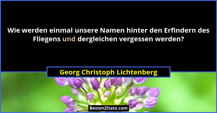 Wie werden einmal unsere Namen hinter den Erfindern des Fliegens und dergleichen vergessen werden?... - Georg Christoph Lichtenberg