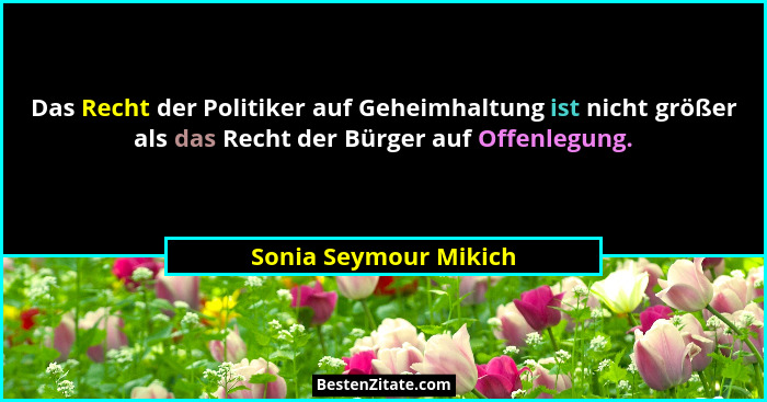 Das Recht der Politiker auf Geheimhaltung ist nicht größer als das Recht der Bürger auf Offenlegung.... - Sonia Seymour Mikich