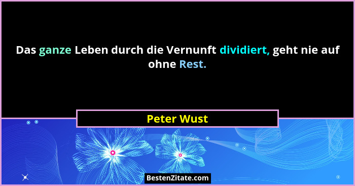 Das ganze Leben durch die Vernunft dividiert, geht nie auf ohne Rest.... - Peter Wust