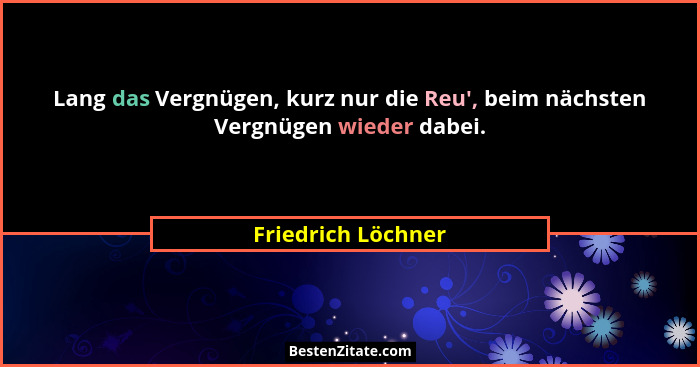 Lang das Vergnügen, kurz nur die Reu', beim nächsten Vergnügen wieder dabei.... - Friedrich Löchner