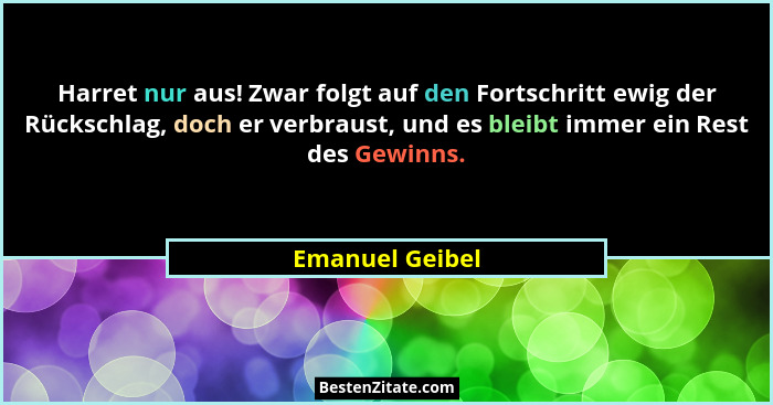 Harret nur aus! Zwar folgt auf den Fortschritt ewig der Rückschlag, doch er verbraust, und es bleibt immer ein Rest des Gewinns.... - Emanuel Geibel