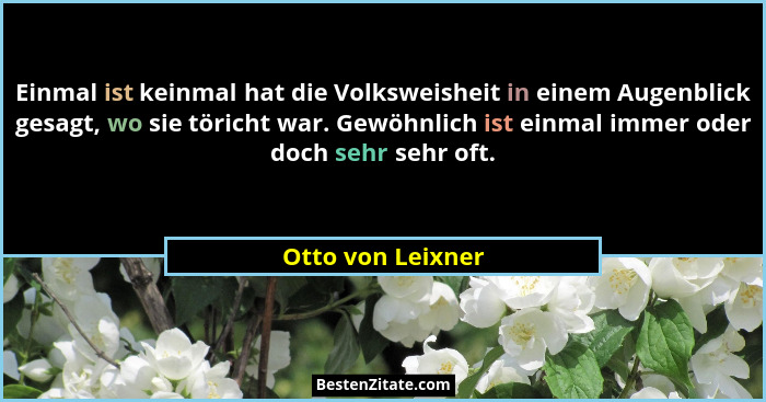 Einmal ist keinmal hat die Volksweisheit in einem Augenblick gesagt, wo sie töricht war. Gewöhnlich ist einmal immer oder doch sehr... - Otto von Leixner