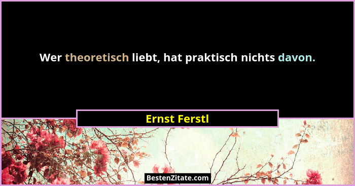 Wer theoretisch liebt, hat praktisch nichts davon.... - Ernst Ferstl