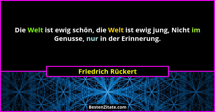 Die Welt ist ewig schön, die Welt ist ewig jung, Nicht im Genusse, nur in der Erinnerung.... - Friedrich Rückert