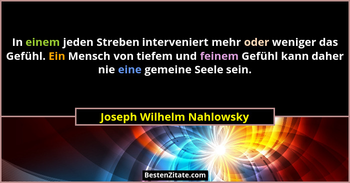 In einem jeden Streben interveniert mehr oder weniger das Gefühl. Ein Mensch von tiefem und feinem Gefühl kann daher nie ei... - Joseph Wilhelm Nahlowsky