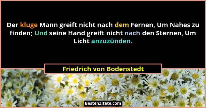 Der kluge Mann greift nicht nach dem Fernen, Um Nahes zu finden; Und seine Hand greift nicht nach den Sternen, Um Licht anz... - Friedrich von Bodenstedt