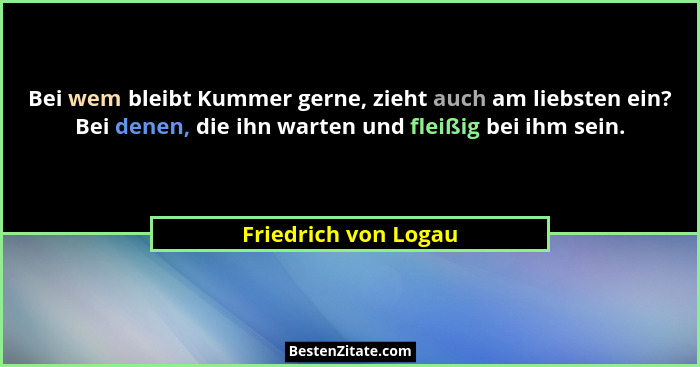 Bei wem bleibt Kummer gerne, zieht auch am liebsten ein? Bei denen, die ihn warten und fleißig bei ihm sein.... - Friedrich von Logau