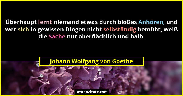 Überhaupt lernt niemand etwas durch bloßes Anhören, und wer sich in gewissen Dingen nicht selbständig bemüht, weiß die Sa... - Johann Wolfgang von Goethe